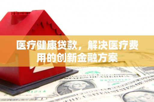 赫山医疗健康贷款，解决医疗费用的创新金融方案