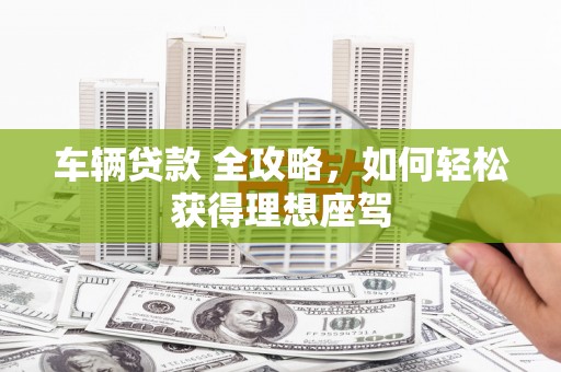 赫山车辆贷款 全攻略，如何轻松获得理想座驾