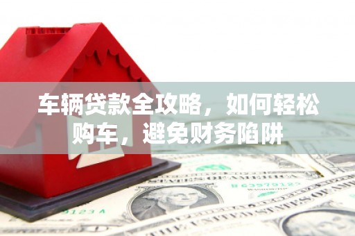 赫山车辆贷款全攻略，如何轻松购车，避免财务陷阱